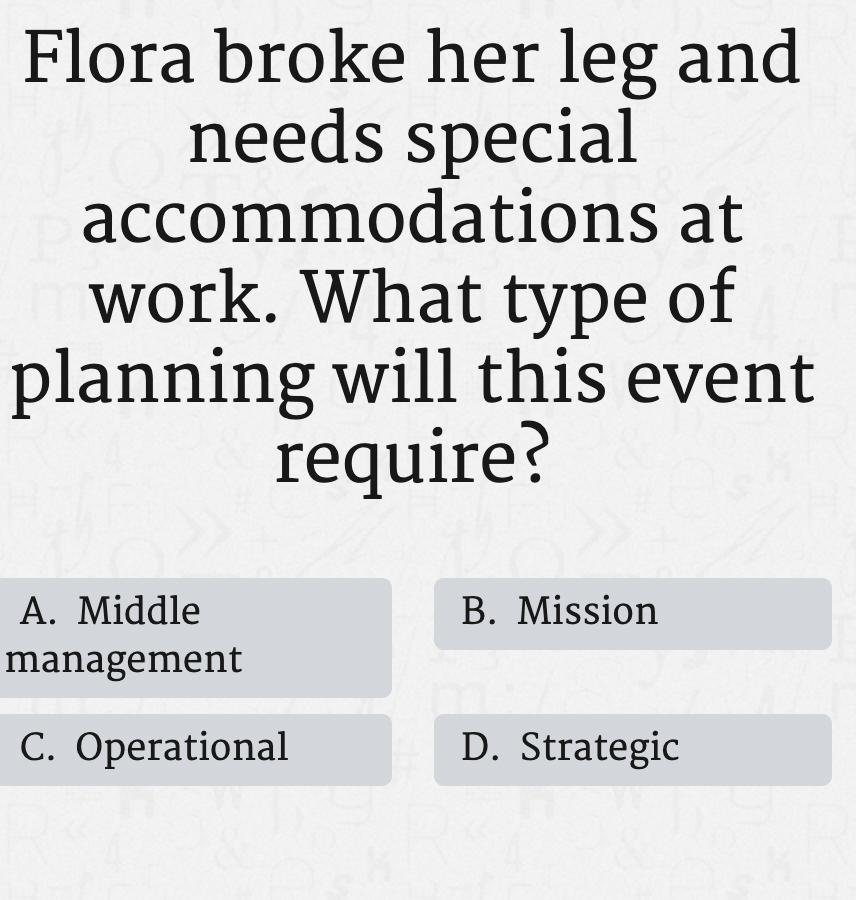 Flora broke her leg and
needs special
accommodations at
work. What type of
planning will this event
require?
A. Middle
B. Mission
management
C. Operational
D. Strategic
