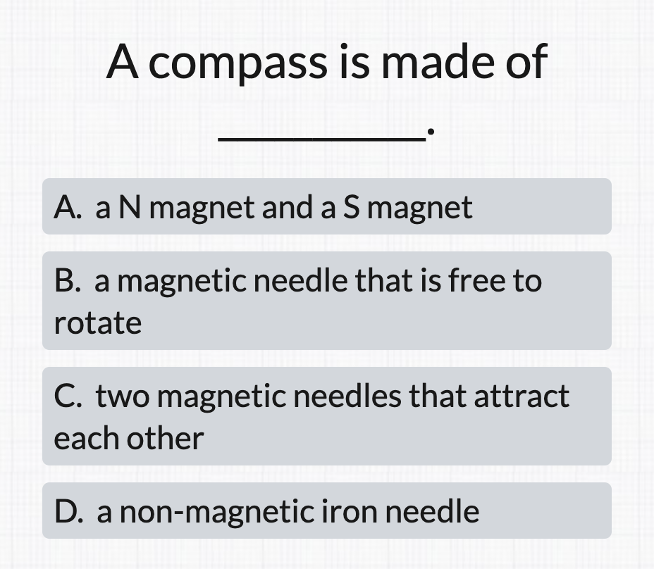 A compass is made of
A. aN magnet and a S magnet
B. a magnetic needle that is free to
rotate
C. two magnetic needles that attract
each other
D. a non-magnetic iron needle
