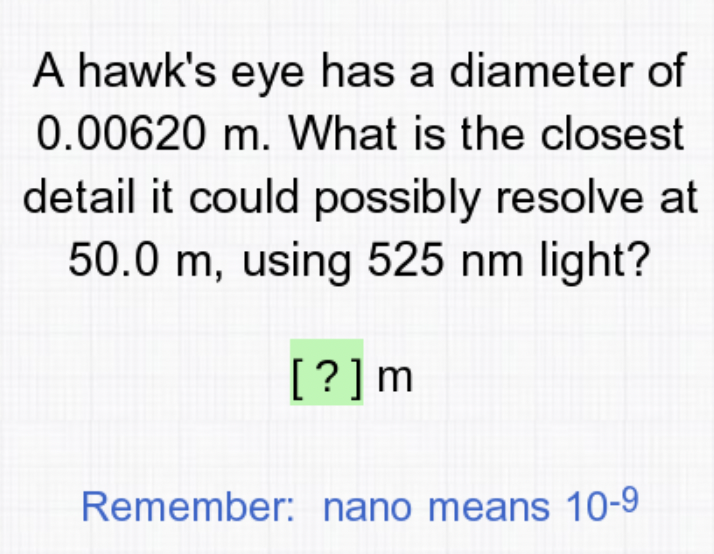 A hawk's eye has a diameter of
0.00620 m. What is the closest
detail it could possibly resolve at
50.0 m, using 525 nm light?
[?]m
Remember: nano means 10-9
