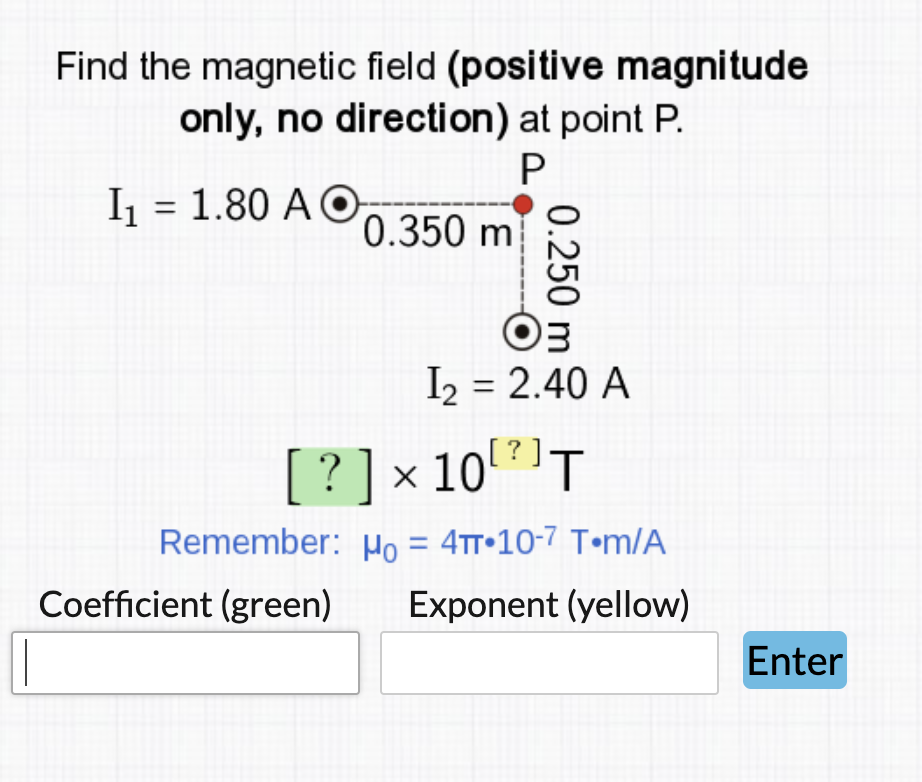 Find the magnetic field (positive magnitude
only, no direction) at point P.
I = 1.80 A ©O
0.350 m
I = 2.40 A
?] × 10T
Remember: o = 4tt•10-7 T•m/A
Coefficient (green)
Exponent (yellow)
Enter
0.250
