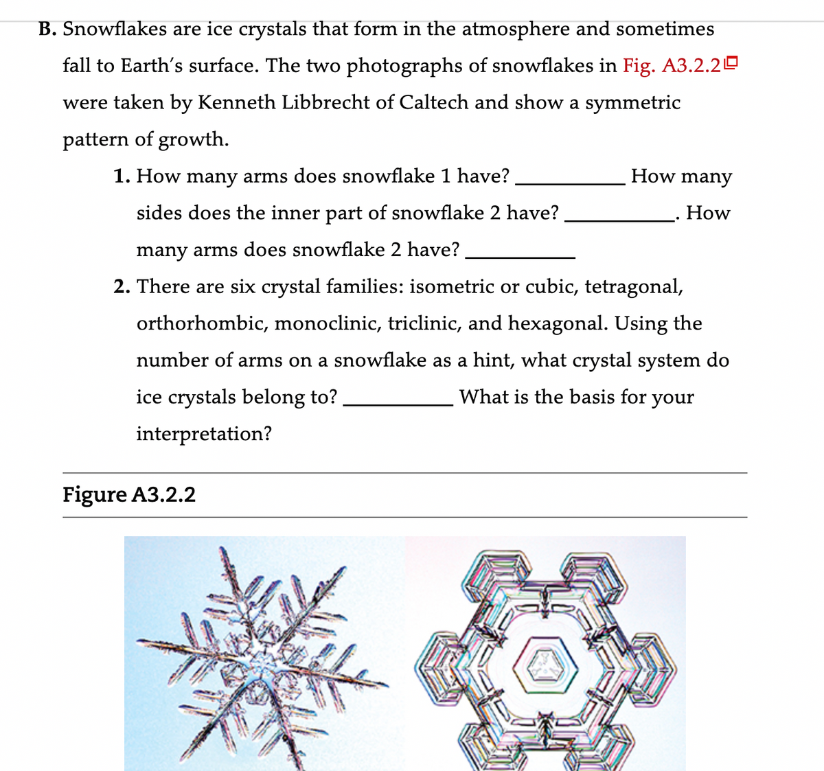 B. Snowflakes are ice crystals that form in the atmosphere and sometimes
fall to Earth's surface. The two photographs of snowflakes in Fig. A3.2.20
were taken by Kenneth Libbrecht of Caltech and show a symmetric
pattern of growth.
1. How many arms does snowflake 1 have?
sides does the inner part of snowflake 2 have?
many arms does snowflake 2 have?
2. There are six crystal families: isometric or cubic, tetragonal,
orthorhombic, monoclinic, triclinic, and hexagonal. Using the
number of arms on a snowflake as a hint, what crystal system do
ice crystals belong to?
What is the basis for your
interpretation?
How many
How
Figure A3.2.2