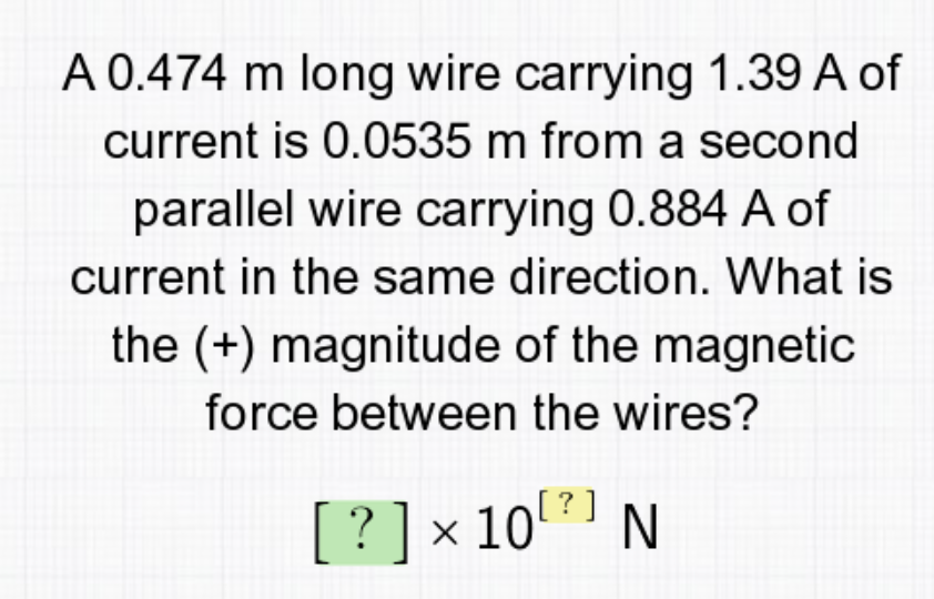 A 0.474 m long wire carrying 1.39 A of
current is 0.0535 m from a second
parallel wire carrying 0.884 A of
current in the same direction. What is
the (+) magnitude of the magnetic
force between the wires?
[? ]x 10 N
