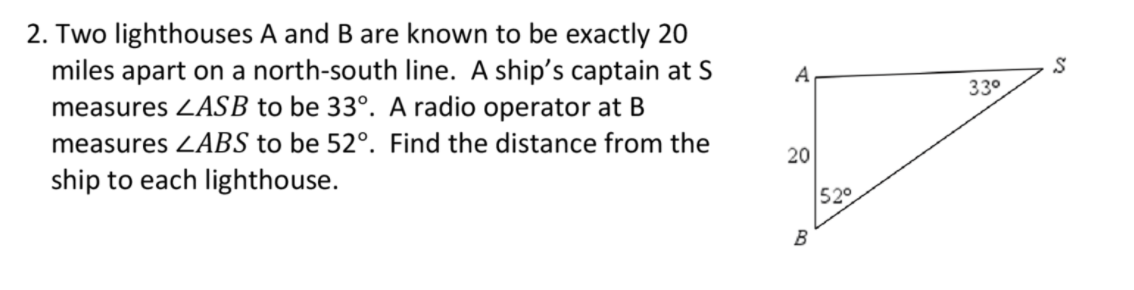 2. Two lighthouses A and B are known to be exactly 20
miles apart on a north-south line. A ship's captain at S
measures ZASB to be 33°. A radio operator at B
measures ZABS to be 52°. Find the distance from the
ship to each lighthouse.
A
330
20
52°
B
