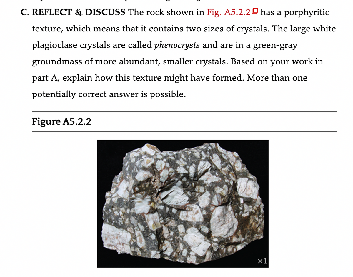 C. REFLECT & DISCUSS The rock shown in Fig. A5.2.20 has a porphyritic
texture, which means that it contains two sizes of crystals. The large white
plagioclase crystals are called phenocrysts and are in a green-gray
groundmass of more abundant, smaller crystals. Based on your work in
part A, explain how this texture might have formed. More than one
potentially correct answer is possible.
Figure A5.2.2
x1