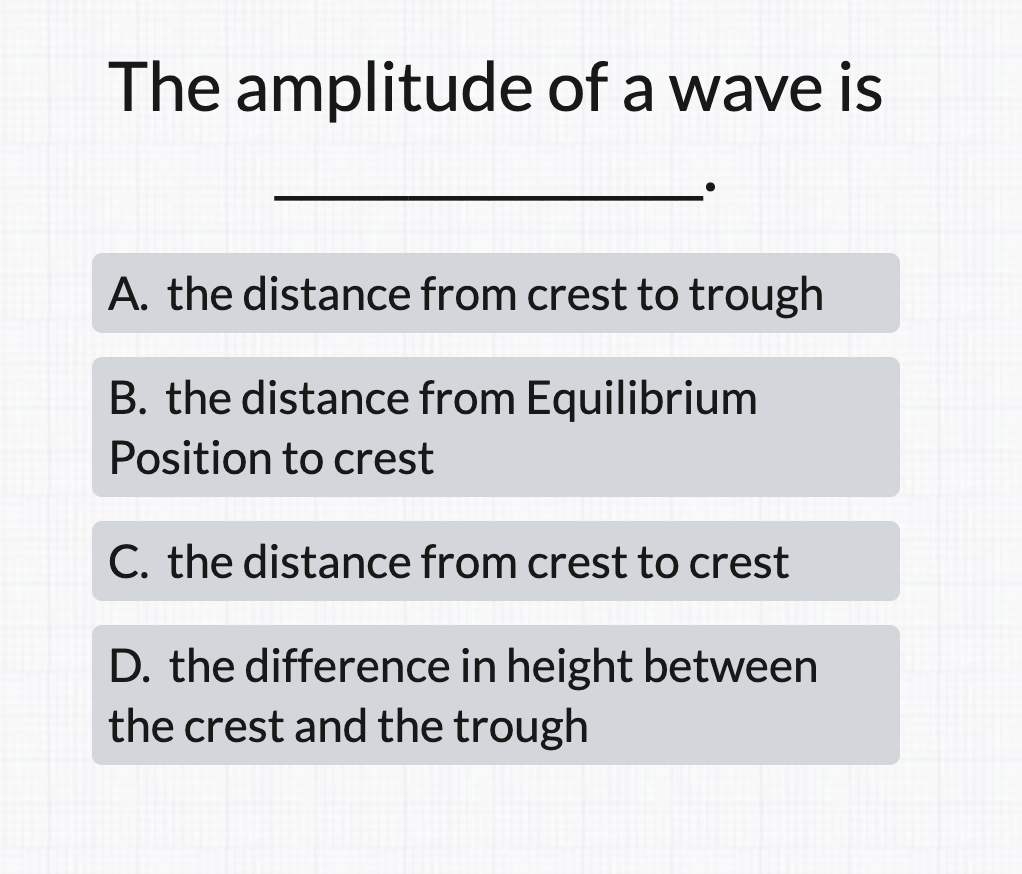 The amplitude of a wave is
A. the distance from crest to trough
B. the distance from Equilibrium
Position to crest
C. the distance from crest to crest
D. the difference in height between
the crest and the trough
