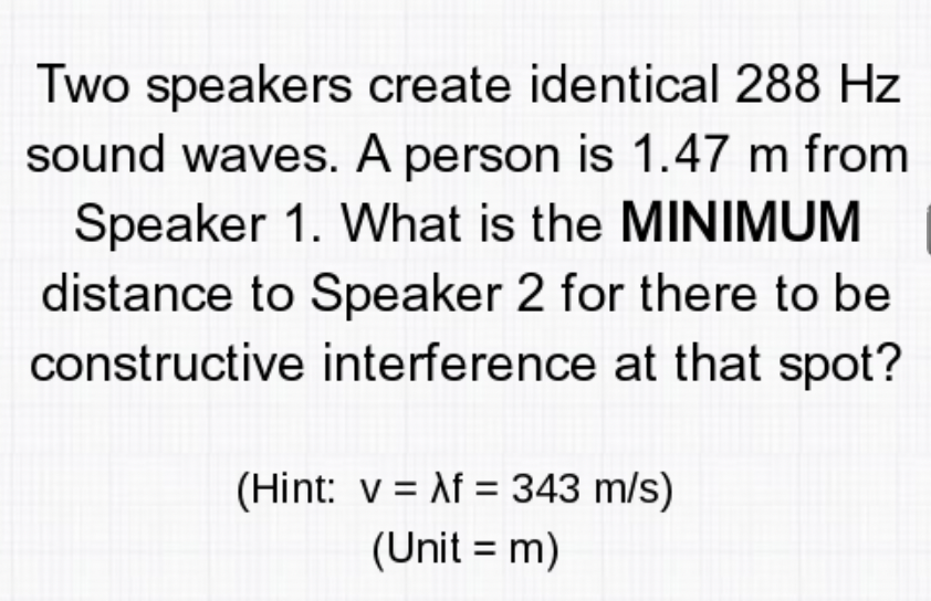 Two speakers create identical 288 Hz
sound waves. A person is 1.47 m from
Speaker 1. What is the MINIMUM
distance to Speaker 2 for there to be
constructive interference at that spot?
(Hint: v = Af = 343 m/s)
(Unit = m)
