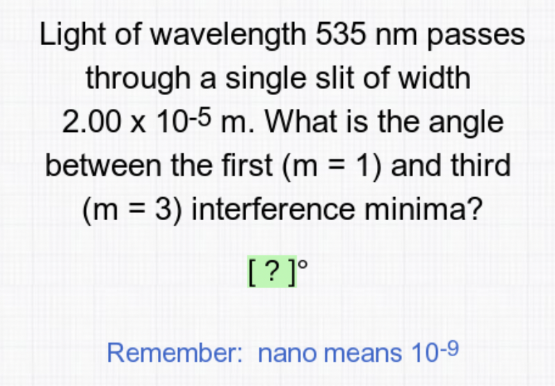 Light of wavelength 535 nm passes
through a single slit of width
2.00 x 10-5 m. What is the angle
between the first (m = 1) and third
(m = 3) interference minima?
[? ]°
Remember: nano means 10-9
