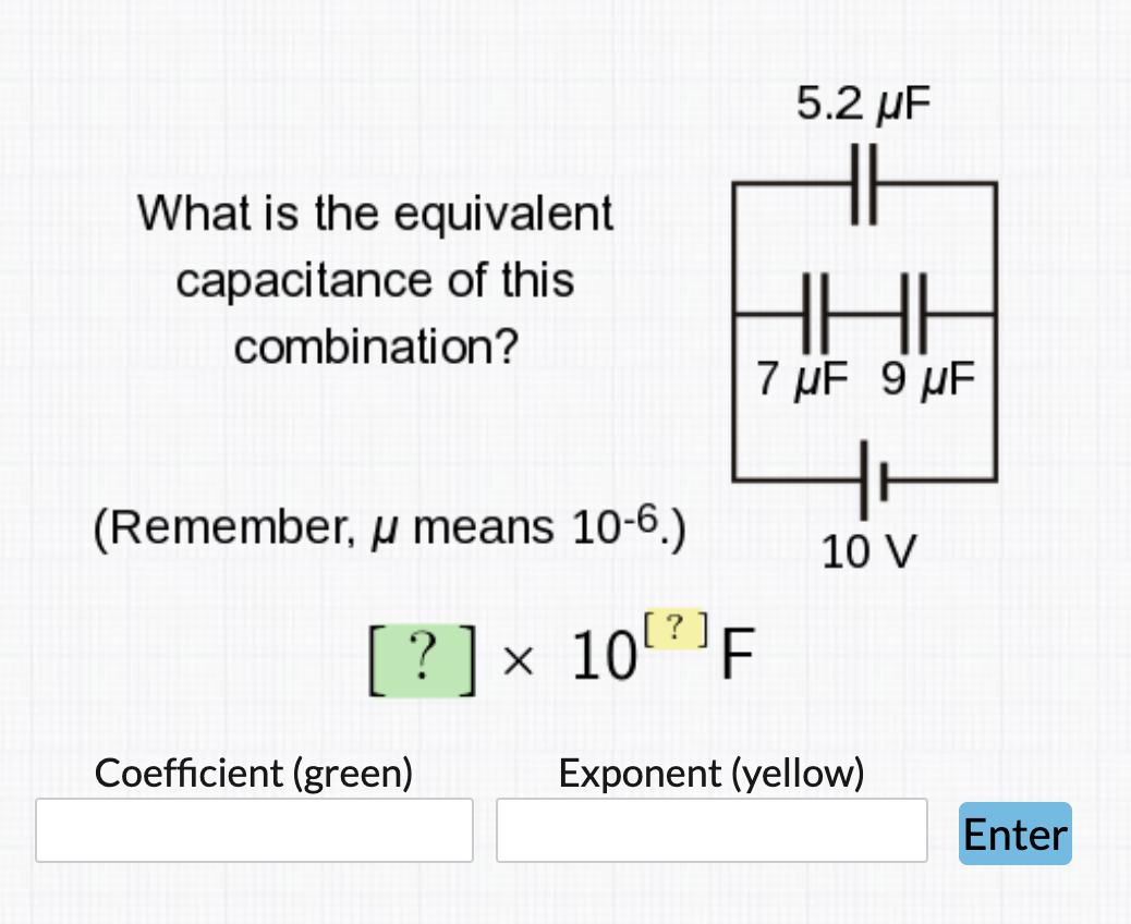 5.2 µF
What is the equivalent
capacitance of this
combination?
7 µF 9 µF
(Remember, u means 10-6.)
10 V
? ] x 10F
Coefficient (green)
Exponent (yellow)
Enter

