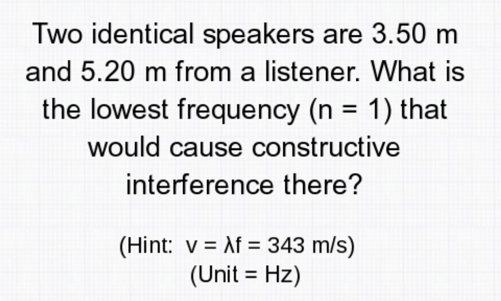 Two identical speakers are 3.50 m
and 5.20 m from a listener. What is
the lowest frequency (n = 1) that
would cause constructive
interference there?
(Hint: v = Af = 343 m/s)
(Unit = Hz)
