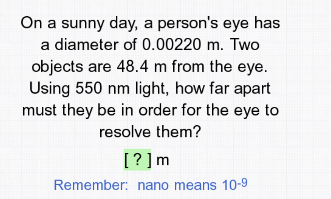 On a sunny day, a person's eye has
a diameter of 0.00220 m. Two
objects are 48.4 m from the eye.
Using 550 nm light, how far apart
must they be in order for the eye to
resolve them?
[? ]m
Remember: nano means 10-9
