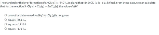 The standard enthalpy of formation of SnCl₂ (s) is - 340 kJ/mol and that for SnCl4 (s) is-511 kJ/mol. From these data, we can calculate
that for the reaction SnCl₂ (s) + Cl₂ (g) →→SnCl4 (s), the value of AH
O cannot be determined as AH, for Cl₂ (g) is not given.
O equals - 851 kJ.
O equals + 171 kJ.
O equals - 171 kJ.