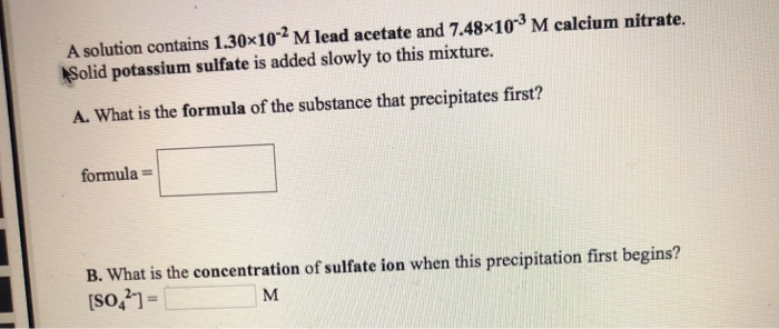 A solution contains 1.30×102 M lead acetate and 7.48×103 M calcium nitrate.
Solid potassium sulfate is added slowly to this mixture.
A. What is the formula of the substance that precipitates first?
formula=
B. What is the concentration of sulfate ion when this precipitation first begins?
[SO]=
M