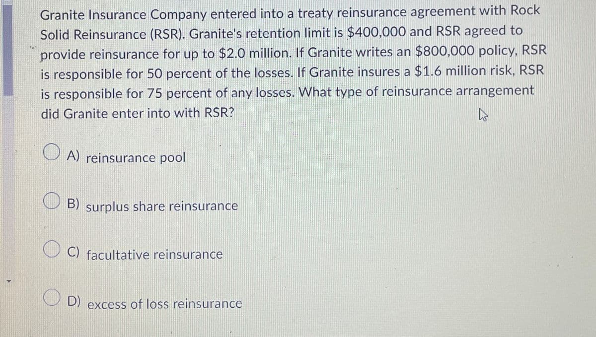 Granite Insurance Company entered into a treaty reinsurance agreement with Rock
Solid Reinsurance (RSR). Granite's retention limit is $400,000 and RSR agreed to
provide reinsurance for up to $2.0 million. If Granite writes an $800,000 policy, RSR
is responsible for 50 percent of the losses. If Granite insures a $1.6 million risk, RSR
is responsible for 75 percent of any losses. What type of reinsurance arrangement
did Granite enter into with RSR?
ما
A) reinsurance pool
B) surplus share reinsurance
C) facultative reinsurance
D)
excess of loss reinsurance