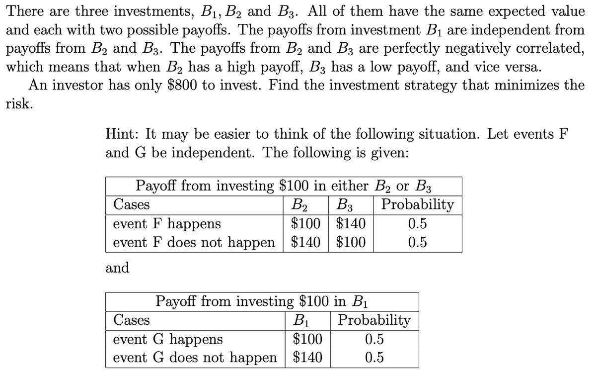 There are three investments, B1, B2 and B3. All of them have the same expected value
and each with two possible payoffs. The payoffs from investment B1 are independent from
payoffs from B2 and B3. The payoffs from B2 and B3 are perfectly negatively correlated,
which means that when B2 has a high payoff, B3 has a low payoff, and vice versa.
An investor has only $800 to invest. Find the investment strategy that minimizes the
risk.
Hint: It may be easier to think of the following situation. Let events F
and G be independent. The following is given:
Payoff from investing $100 in either B2 or B3
В
$100 $140
Cases
B3
Probability
event F happens
event F does not happen $140 $100
0.5
0.5
and
Payoff from investing $100 in BỊ
Cases
В
Probability
$100
event G happens
event G does not happen $140
0.5
0.5
