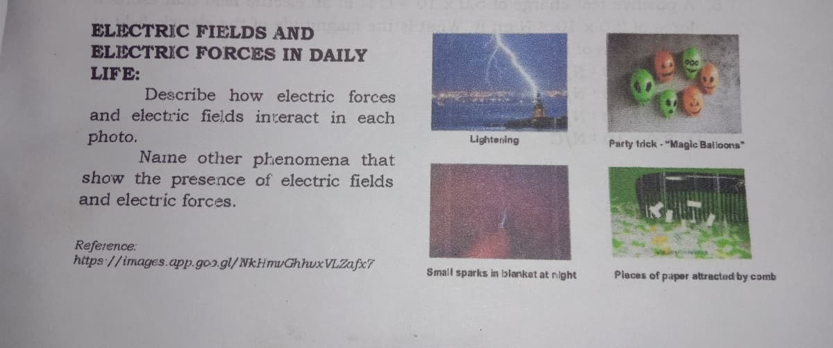ELECTRIC FIELDS AND
ELECTRIC FORCES IN DAILY
LIFE:
Describe how electric forces
and electric fields interact in each
photo.
Lightening
Party trick - "Magic Balioons"
Naine other phenomena that
show the presence of electric fields
and electric forces.
Reference:
https://images.app.goo.gl/NkHmvGhhuxVLZafxc7
Small sparks in iblanket at night
Pieces of paper attracted by comb
