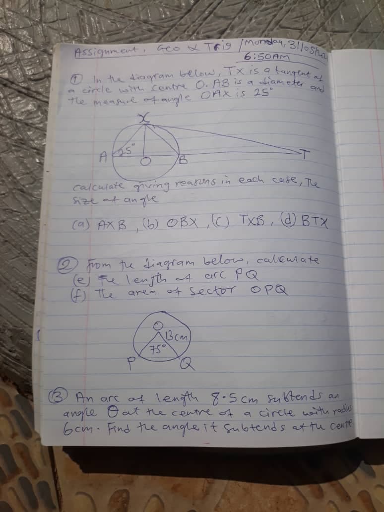 a circle with centrre O. AB is a diam eter and
Assignment, Geo x TAig Mensy, 3110s
6:50AM
tangent af
0 In the diagram below, Tx is a
he mensre of angle OAX is 25°
calculate ving rearns im each cafe, To
Size at an ge
ca) AXB ,(6) OBX ,C) TXB , OBTX
from the diagfam below, caleumate
e) te lenfth A eirc pQ
f) The
area ot sector
OPQ
13cm
75
An arc ot lenth 8-5 cm seibtends an
anoyle Oat the centre A
6cm. Find tue angle it Subtends at tu Cente
a circle wh radis
