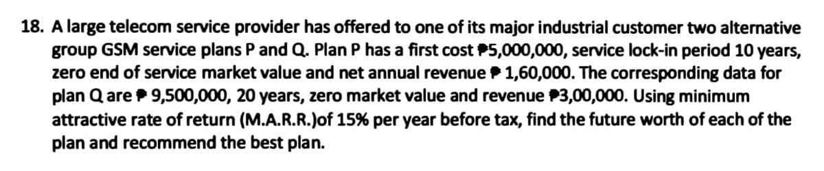 18. A large telecom service provider has offered to one of its major industrial customer two alternative
group GSM service plans P and Q. Plan P has a first cost P5,000,000, service lock-in period 10 years,
zero end of service market value and net annual revenue P 1,60,000. The corresponding data for
plan Q are 9,500,000, 20 years, zero market value and revenue P3,00,000. Using minimum
attractive rate of return (M.A.R.R.)of 15% per year before tax, find the future worth of each of the
plan and recommend the best plan.
