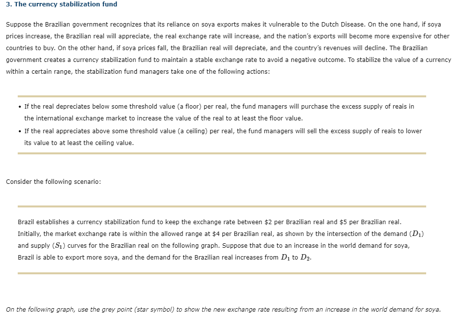 3. The currency stabilization fund
Suppose the Brazilian government recognizes that its reliance on soya exports makes it vulnerable to the Dutch Disease. On the one hand, if soya
prices increase, the Brazilian real will appreciate, the real exchange rate will increase, and the nation's exports will become more expensive for other
countries to buy. On the other hand, if soya prices fall, the Brazilian real will depreciate, and the country's revenues will decline. The Brazilian
government creates a currency stabilization fund to maintain a stable exchange rate to avoid a negative outcome. To stabilize the value of a currency
within a certain range, the stabilization fund managers take one of the following actions:
• If the real depreciates below some threshold value (a floor) per real, the fund managers will purchase the excess supply of reais in
the international exchange market to increase the value of the real to at least the floor value.
• If the real appreciates above some threshold value (a ceiling) per real, the fund managers will sell the excess supply of reais to lower
its value to at least the ceiling value.
Consider the following scenario:
Brazil establishes a currency stabilization fund to keep the exchange rate between $2 per Brazilian real and $5 per Brazilian real.
Initially, the market exchange rate is within the allowed range at $4 per Brazilian real, as shown by the intersection of the demand (D₁)
and supply (S₁) curves for the Brazilian real on the following graph. Suppose that due to an increase in the world demand for soya,
Brazil is able to export more soya, and the demand for the Brazilian real increases from D₁ to D₂.
On the following graph, use the grey point (star symbol) to show the new exchange rate resulting from an increase in the world demand for soya.