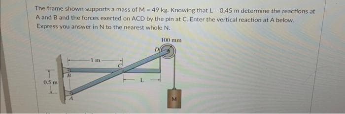 The frame shown supports a mass of M = 49 kg. Knowing that L = 0.45 m determine the reactions at
A and B and the forces exerted on ACD by the pin at C. Enter the vertical reaction at A below.
Express you answer in N to the nearest whole N.
100 mm
1
0.5 m
B
A
1m
D
M