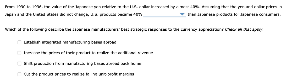 From 1990 to 1996, the value of the Japanese yen relative to the U.S. dollar increased by almost 40%. Assuming that the yen and dollar prices in
Japan and the United States did not change, U.S. products became 40%
than Japanese products for Japanese consumers.
Which of the following describe the Japanese manufacturers' best strategic responses to the currency appreciation? Check all that apply.
0
0
00
Establish integrated manufacturing bases abroad
Increase the prices of their product to realize the additional revenue
Shift production from manufacturing bases abroad back home
Cut the product prices to realize falling unit-profit margins
