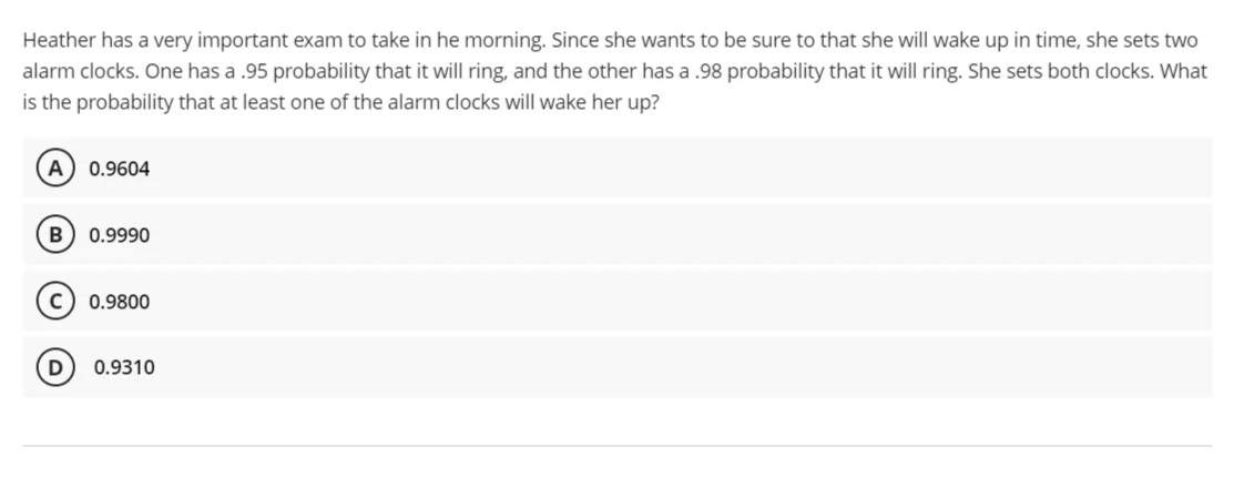 Heather has a very important exam to take in he morning. Since she wants to be sure to that she will wake up in time, she sets two
alarm clocks. One has a .95 probability that it will ring, and the other has a .98 probability that it will ring. She sets both clocks. What
is the probability that at least one of the alarm clocks will wake her up?
A
0.9604
B
0.9990
0.9800
D
0.9310
