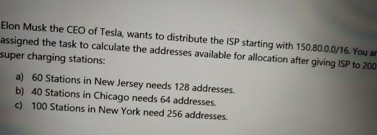 Elon Musk the CEO of Tesla, wants to distribute the ISP starting with 150.80.0.0/16. You ar
assigned the task to calculate the addresses available for allocation after giving ISP to 200
super charging stations:
a) 60 Stations in New Jersey needs 128 addresses.
b) 40 Stations in Chicago needs 64 addresses.
c) 100 Stations in New York need 256 addresses.

