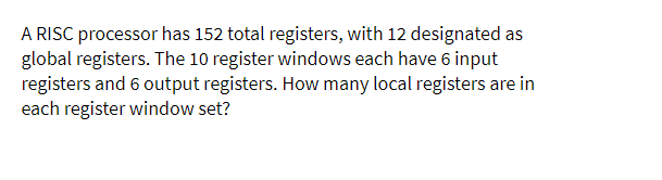 A RISC processor has 152 total registers, with 12 designated as
global registers. The 10 register windows each have 6 input
registers and 6 output registers. How many local registers are in
each register window set?
