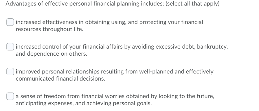 Advantages of effective personal financial planning includes: (select all that apply)
increased effectiveness in obtaining using, and protecting your financial
resources throughout life.
increased control of your financial affairs by avoiding excessive debt, bankruptcy,
and dependence on others.
improved personal relationships resulting from well-planned and effectively
communicated financial decisions.
| a sense of freedom from financial worries obtained by looking to the future,
anticipating expenses, and achieving personal goals.
