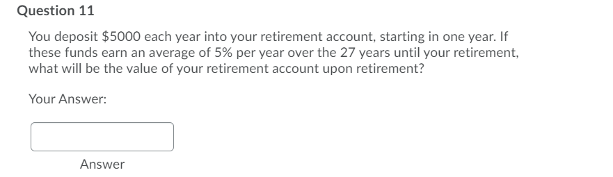 Question 11
You deposit $5000 each year into your retirement account, starting in one year. If
these funds earn an average of 5% per year over the 27 years until your retirement,
what will be the value of your retirement account upon retirement?
Your Answer:
Answer
