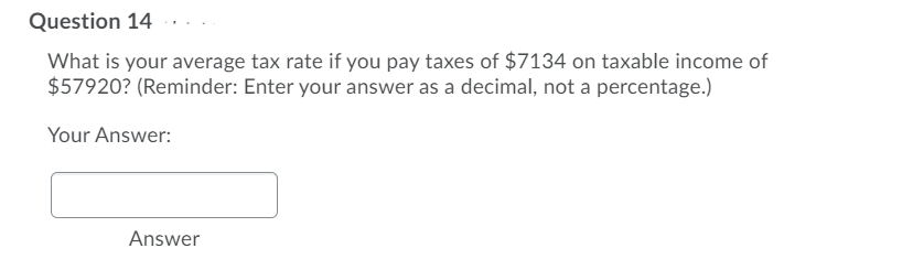 Question 14
What is your average tax rate if you pay taxes of $7134 on taxable income of
$57920? (Reminder: Enter your answer as a decimal, not a percentage.)
Your Answer:
Answer
