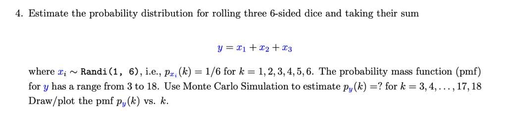 4. Estimate the probability distribution for rolling three 6-sided dice and taking their sum
y = x1 + x2 + x3
where r; - Randi(1, 6), i.e., Pr, (k) = 1/6 for k = 1,2, 3, 4, 5, 6. The probability mass function (pmf)
for y has a range from 3 to 18. Use Monte Carlo Simulation to estimate Py (k) =? for k = 3, 4, ..., 17, 18
Draw/plot the pmf p, (k) vs. k.
