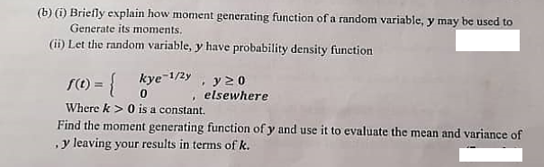 (b) (i) Briefly explain how moment generating function of a random variable, y may be used to
Generate its moments.
(ii) Let the random variable, y have probability density function
S(t) =
kye-1/2y
y20
, elsewhere
Where k> 0 is a constant.
Find the moment generating function of y and use it to evaluate the mean and variance of
y leaving your results in terms of k.
