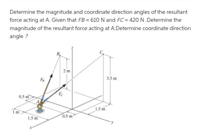Determine the magnitude and coordinate direction angles of the resultant
force acting at A. Given that FB = 610 N and FC = 420 N .Determine the
magnitude of the resultant force acting at A.Determine coordinate direction
angle?
0.5 m
1m
1.5 m
FB
2 m
Fc
0.5 m
1.5 m
3.5 m