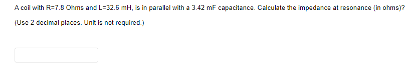 A coil with R=7.8 Ohms and L=32.6 mH, is in parallel with a 3.42 mF capacitance. Calculate the impedance at resonance (in ohms)?
(Use 2 decimal places. Unit is not required.)