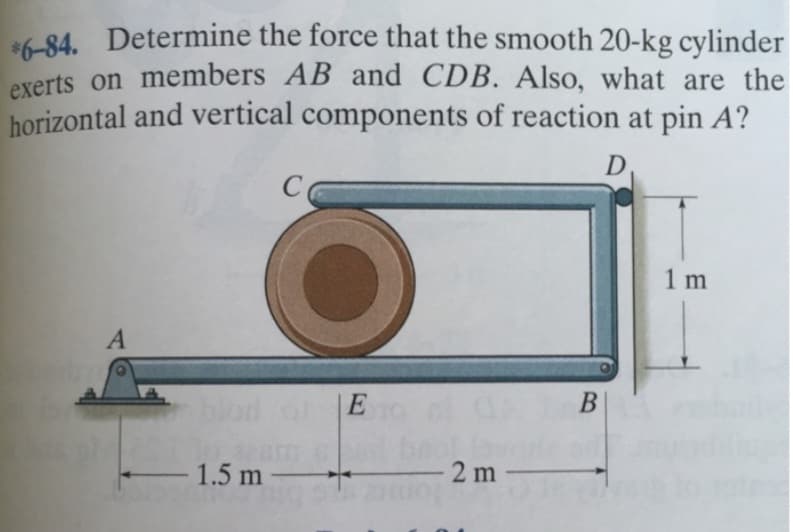 *6-84. Determine the force that the smooth 20-kg cylinder
exerts on members AB and CDB. Also, what are the
horizontal and vertical components of reaction at pin A?
D.
A
C
O
1.5 m -
E
-2m-
B
1 m
