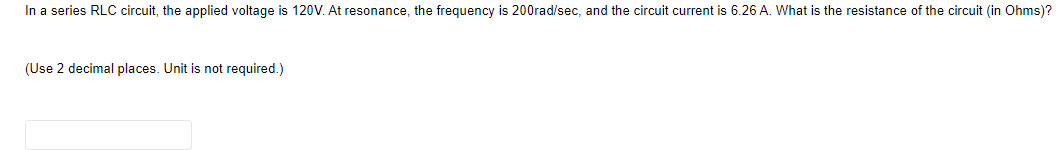 In a series RLC circuit, the applied voltage is 120V. At resonance, the frequency is 200rad/sec, and the circuit current is 6.26 A. What is the resistance of the circuit (in Ohms)?
(Use 2 decimal places. Unit is not required.)