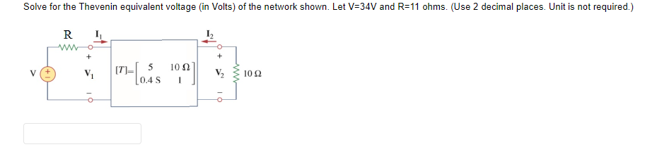 Solve for the Thevenin equivalent voltage (in Volts) of the network shown. Let V=34V and R=11 ohms. (Use 2 decimal places. Unit is not required.)
--
10 2
V
R
V₁
I
[7]
5
0.4 5
10 2