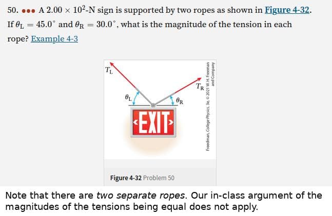 50.... A 2.00 × 10²-N sign is supported by two ropes as shown in Figure 4-32.
If L = 45.0° and R = 30.0°, what is the magnitude of the tension in each
rope? Example 4-3
TL
EXIT
Figure 4-32 Problem 50
Note that there are two separate ropes. Our in-class argument of the
magnitudes of the tensions being equal does not apply.
OL
OR
c
and Company
Freedman, College Physics, 3e, 2021 W. H. Freeman