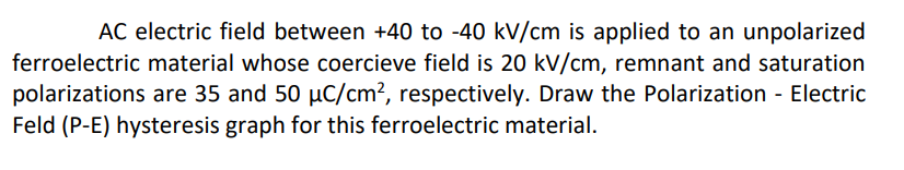 AC electric field between +40 to -40 kV/cm is applied to an unpolarized
ferroelectric material whose coercieve field is 20 kV/cm, remnant and saturation
polarizations are 35 and 50 μC/cm², respectively. Draw the Polarization - Electric
Feld (P-E) hysteresis graph for this ferroelectric material.