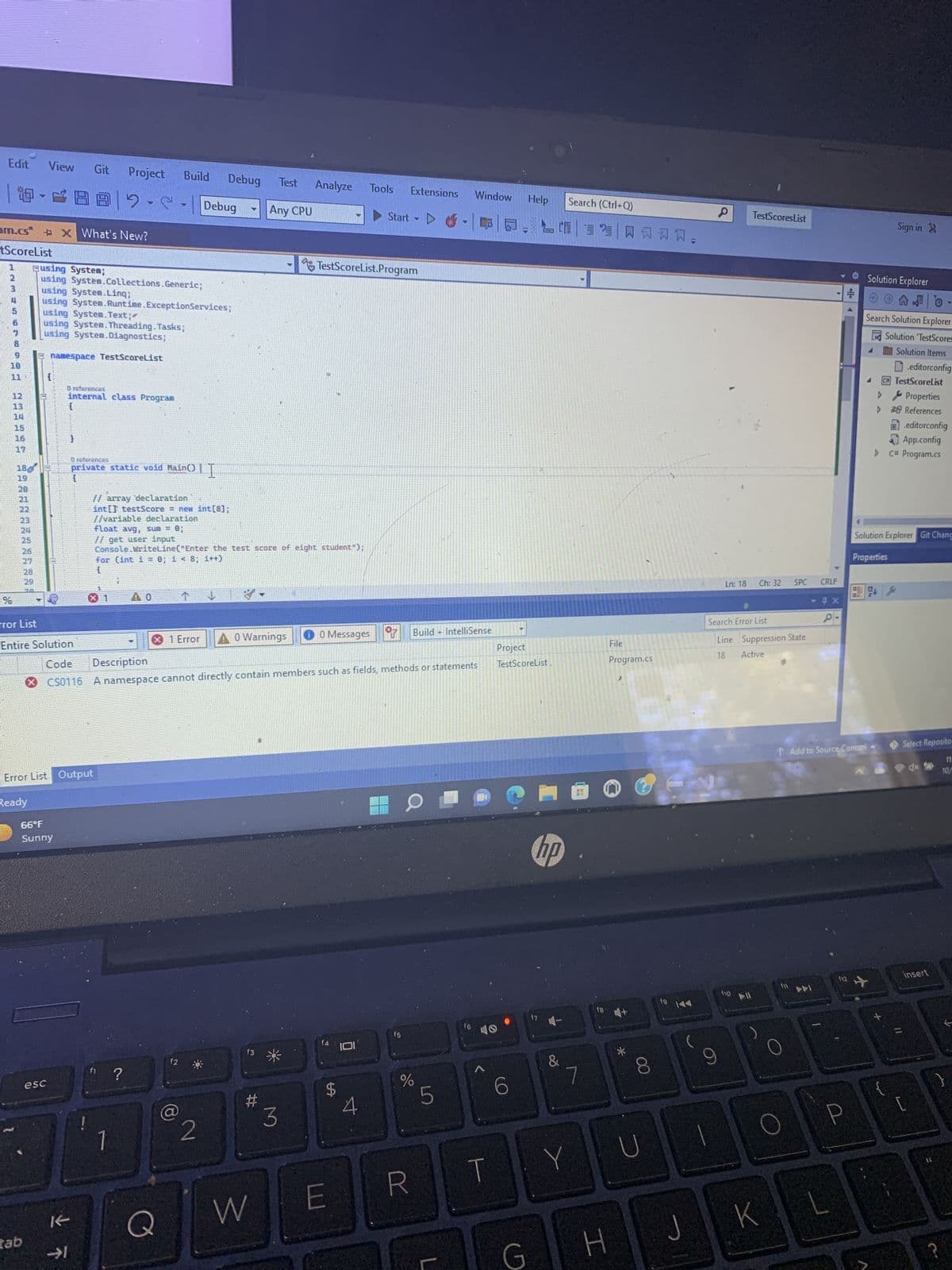 Edit View Git Project Build Debug
2-5
am.cs* X What's New?
tScoreList
INMESTE
%
11
233495
13
19
20
V
27
281
Busing System;
using System.Collections.Generic;
using System.Linq;
using System.Runtime.Exception Services;
31
tab
using System.Text;
using System.Threading.Tasks;
using System.Diagnostics;
namespace TestScoreList
O references
internal class Program
Tror List
Entire Solution
66°F
Sunny
{
esc
O references
private static void Main()
Error List Output
Ready
// array declaration
int[] testScore = new int[8];
//variable declaration
✓ T
float avg, sum = 0;
// get user input
t
f1
Debug
Console.WriteLine("Enter the test score of eight student");
for (int i = 0; i < 8; i++)
{
H
?
A0 Warnings
1 Error
f2
82
Test Analyze Tools
Any CPU
f3
#
Code Description
CS0116 A namespace cannot directly contain members such as fields, methods or statements
W
3
0 Messages
TestScoreList.Program
f4
E
S
Start
101
4
Y
Extensions
f5
T
%
R
Build IntelliSense
LO
5
T
+
L
Window
16
T
Help
G
Project
TestScoreList
Search (Ctrl+Q)
智買风习习习
hp
17
&
7
Y
18
H
File
Program.cs
*
00
144
U
Ln: 18
J
TestScores List
110 11
Ch: 32
Search Error List
Line Suppression State
18
Active
O
100
K
SPC
f11
CRLF
►
- 4 x
↑ Add to Source Control
- ☀ Solution Explorer
++
f12
Sign in
Search Solution Explorer
Solution TestScores
Solution Items
editorconfig
C TestScoreList
Properties
& References
editorconfig
App.config
▷ C# Program.cs
Solution Explorer Git Chang
Properties
AR
Select Reposito
11
10/
insert