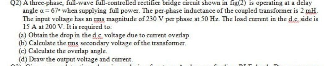 Q2) A three-phase, full-wave full-controlled rectifier bridge circuit shown in fig(2) is operating at a delay
angle a = 67° when supplying full power. The per-phase inductance of the coupled transformer is 2 mH.
The input voltage has an rms magnitude of 230 V per phase at 50 Hz. The load current in the d.c. side is
15 A at 200 V. It is required to:
(a) Obtain the drop in the d.c. voltage due to current overlap.
(b) Calculate the mms secondary voltage of the transformer.
(c) Calculate the overlap angle.
(d) Draw the output voltage and current.