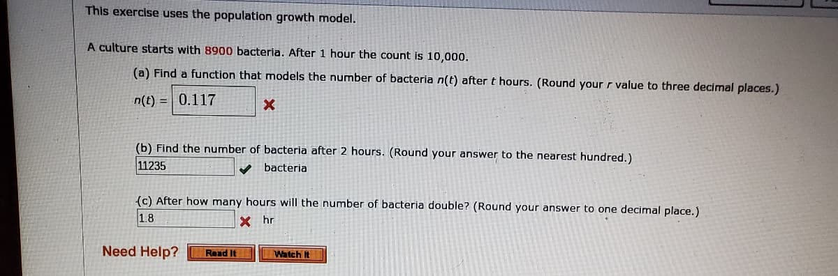 This exercise uses the population growth model.
A culture starts with 8900 bacteria. After
hour the count is 10,000.
(a) Find a function that models the number of bacteria n(t) after t hours. (Round your r value to three decimal places.)
n(t) = | 0.117
(b) Find the number of bacteria after 2 hours. (Round your answer to the nearest hundred.)
11235
bacteria
(c) After how many hours will the number of bacteria double? (Round your answer to one decimal place.)
1.8
X hr
Need Help?
Read It
Watch It
