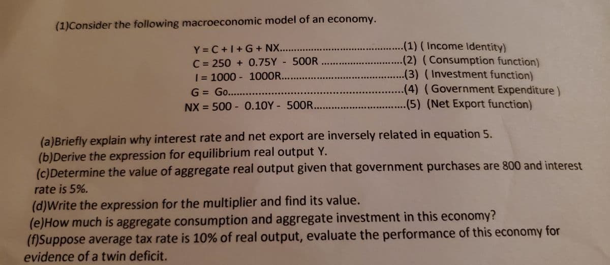 (1)Consider the following macroeconomic model of an economy.
Y = C +1+G+ NX.. .
C = 250 + 0.75Y 500R...
| = 1000 - 1000R....
G = Go... ..
....(1) ( Income Identity)
(2) (Consumption function)
.(3) (Investment function)
(4) (Government Expenditure)
NX = 500 - 0.10Y - 500R...
(5) (Net Export function)
%3D
(a)Briefly explain why interest rate and net export are inversely related in equation 5.
(b)Derive the expression for equilibrium real output Y.
(c)Determine the value of aggregate real output given that government purchases are 800 and interest
rate is 5%.
(d)Write the expression for the multiplier and find its value.
(e)How much is aggregate consumption and aggregate investment in this economy?
(f)Suppose average tax rate is 10% of real output, evaluate the performance of this economy for
evidence of a twin deficit.
