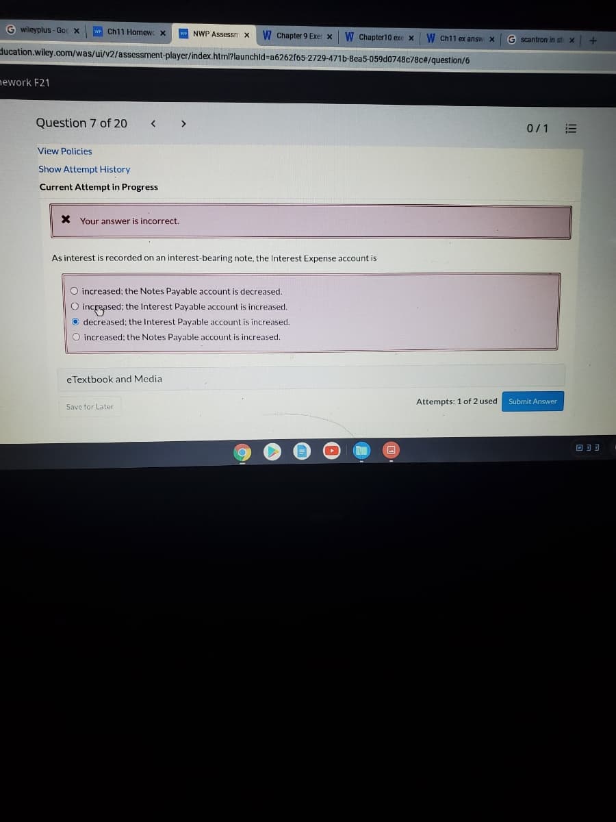 G wileyplus - Goc X
we Ch11 Homew x
w NWP Assessm x
W Chapter 9 Exer x
W Chapter10 exe x
W Ch11 ex answ X
G scantron in st x
ducation.wiley.com/was/ui/v2/assessment-player/index.html?launchld%-a6262f65-2729-471b-8ea5-059d0748c78c#/question/6
ework F21
Question 7 of 20
>
0/1
View Policies
Show Attempt History
Current Attempt in Progress
X Your answer is incorrect.
As interest is recorded on an interest-bearing note, the Interest Expense account is
O increased; the Notes Payable account is decreased.
O increased; the Interest Payable account is increased.
O decreased; the Interest Payable account is increased.
O increased; the Notes Payable account is increased.
eTextbook and Media
Attempts: 1 of 2 used
Submit Answer
Save for Later
回可可
