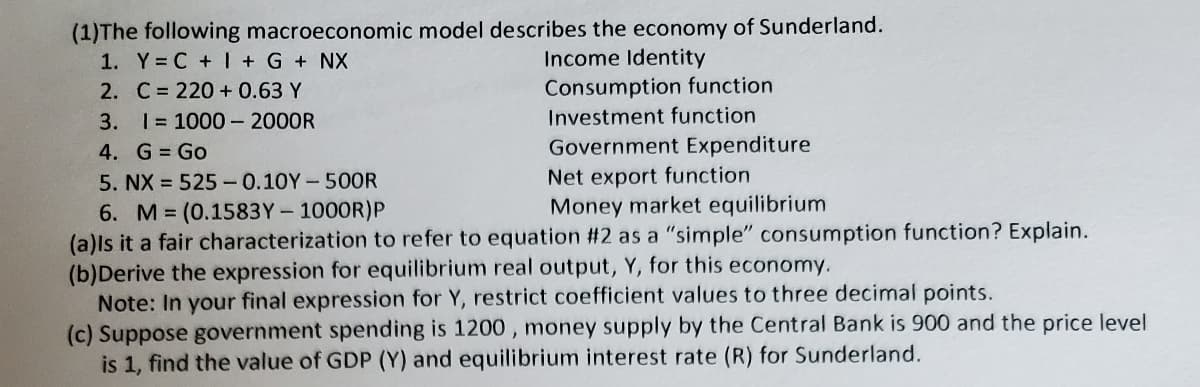 (1)The following macroeconomic model describes the economy of Sunderland.
1. Y C + I + G + NX
Income Identity
2. C= 220 + 0.63 Y
3. I= 1000 - 2000R
Consumption function
Investment function
4. G Go
Government Expenditure
Net export function
Money market equilibrium
5. NX = 525 -0.10Y-500R
6. M (0.1583Y- 1000R)P
(a)ls it a fair characterization to refer to equation #2 as a "simple" consumption function? Explain.
(b)Derive the expression for equilibrium real output, Y, for this economy.
Note: In your final expression for Y, restrict coefficient values to three decimal points.
(c) Suppose government spending is 1200, money supply by the Central Bank is 900 and the price level
is 1, find the value of GDP (Y) and equilibrium interest rate (R) for Sunderland.
