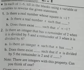 variables to rewrite the given statement.
. In cach of 1-6, nll in the blanks using a variable or
variables to rewrite the given statement.
1. Is there a real number whose square is -1?
1. Is there a real number x such that
b. Does there exist such that x'=-1?
2 Is there an integer that has a remainder of 2 when
it is divided by 5 and a remainder of 3 when it is
divided by 6?
a. Is there an integer n such that n has ?
b. Does there exist
by 5 the remainder is 2 and if ?
such that if n is divided
Note: There are integers with this property. Can
you think of one?
Given
