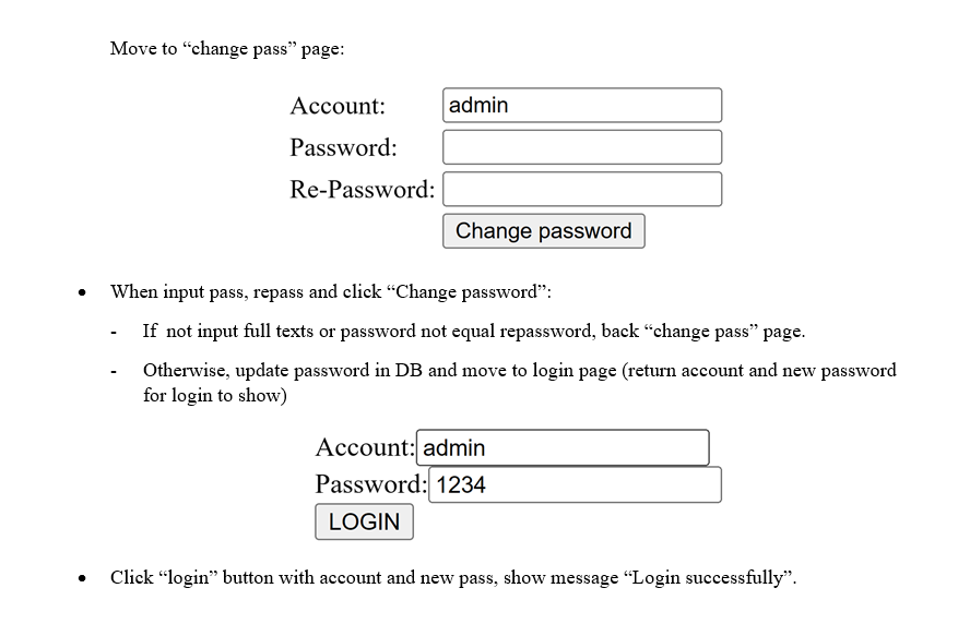 Move to "change pass" page:
Account:
Password:
Re-Password:
admin
Change password
When input pass, repass and click "Change password":
- If not input full texts or password not equal repassword, back "change pass" page.
Otherwise, update password in DB and move to login page (return account and new password
for login to show)
Account: admin
Password: 1234
LOGIN
Click "login" button with account and new pass, show message "Login successfully".