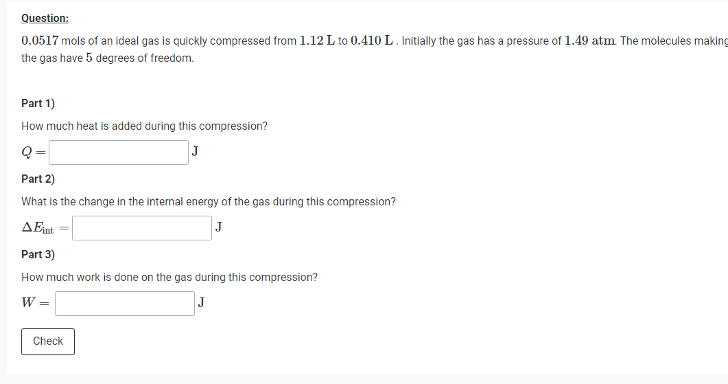 Question:
0.0517 mols of an ideal gas is quickly compressed from 1.12 L to 0.410 L. Initially the gas has a pressure of 1.49 atm. The molecules making
the gas have 5 degrees of freedom.
Part 1)
How much heat is added during this compression?
Q
Part 2)
What is the change in the internal energy of the gas during this compression?
AFnt
Part 3)
How much work is done on the gas during this compression?
W =
J
Check
