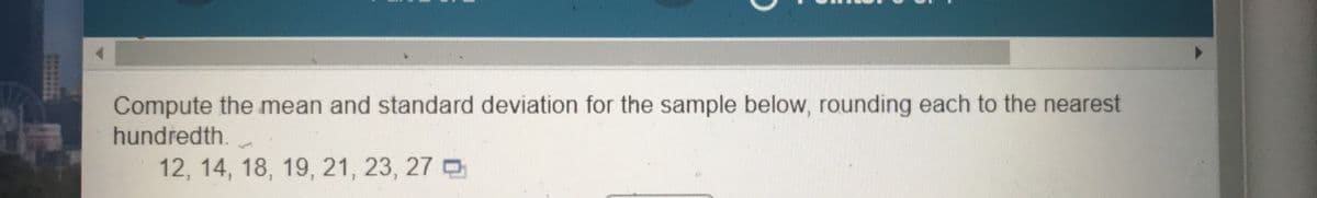 Compute the mean and standard deviation for the sample below, rounding each to the nearest
hundredth.
12, 14, 18, 19, 21, 23 , 27 D
*******
