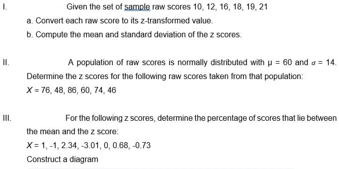 I.
Given the set of sample raw scores 10, 12, 16, 18, 19, 21
a. Convert each raw score to its z-transformed value.
b. Compute the mean and standard deviation of the z scores.
I.
A population of raw scores is normally distributed with p = 60 and o = 14.
Determine the z scores for the following raw scores taken from that population:
X = 76, 48, 86, 60, 74, 46
II.
For the following z scores, determine the percentage of scores that lie between
the mean and the z score:
X = 1, -1, 2.34, -3.01, 0, 0.68, -0.73
Construct a diagram
